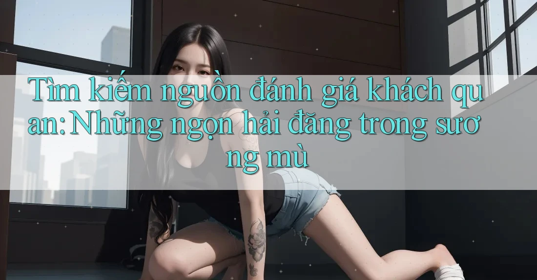 Tìm kiếm nguồn đánh giá khách quan: Những ngọn hải đăng trong sương mù