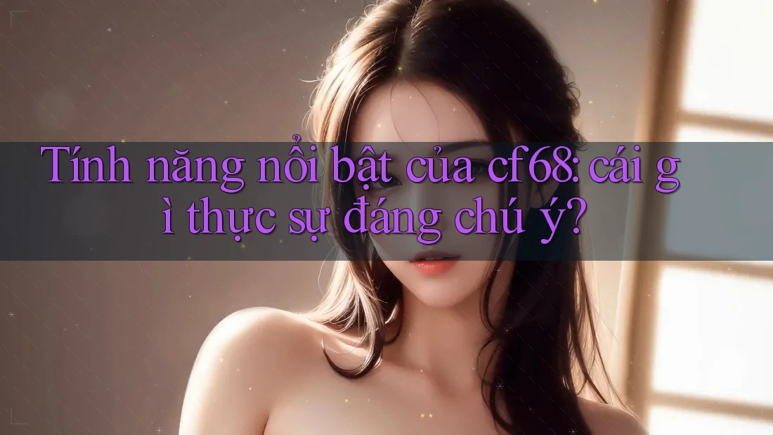 Tính năng nổi bật của cf68: cái gì thực sự đáng chú ý?