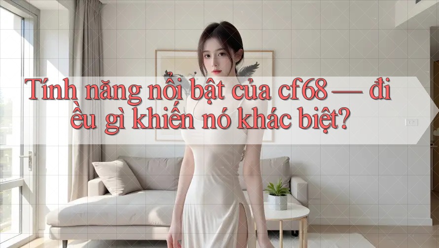 Tính năng nổi bật của cf68 — điều gì khiến nó khác biệt?