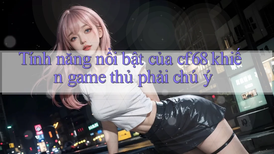 Tính năng nổi bật của cf68 khiến game thủ phải chú ý