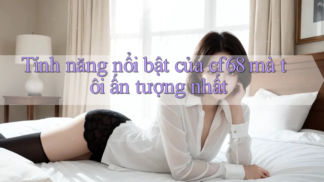 Tính năng nổi bật của cf68 mà tôi ấn tượng nhất