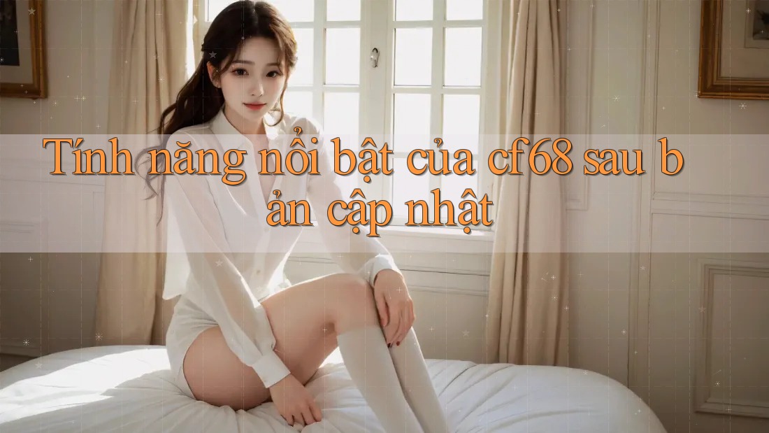 Tính năng nổi bật của cf68 sau bản cập nhật
