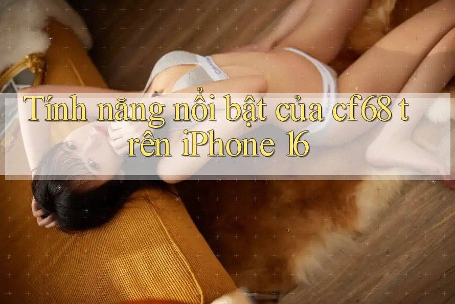 Tính năng nổi bật của cf68 trên iPhone 16