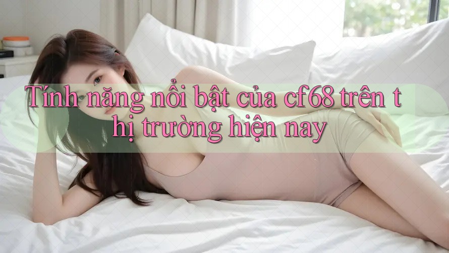 Tính năng nổi bật của cf68 trên thị trường hiện nay