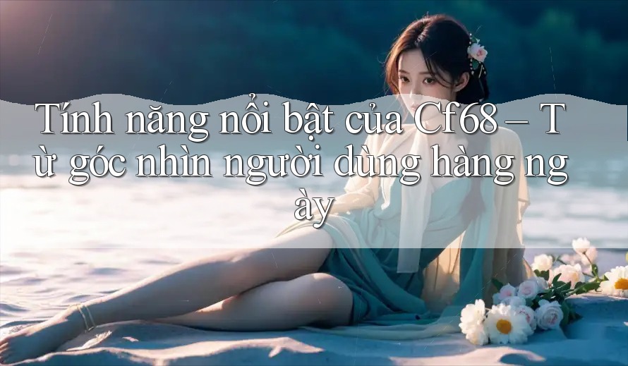 Tính năng nổi bật của Cf68 – Từ góc nhìn người dùng hàng ngày Tính năng nổi bật của Cf68 – Từ góc nhìn người dùng hàng ngày