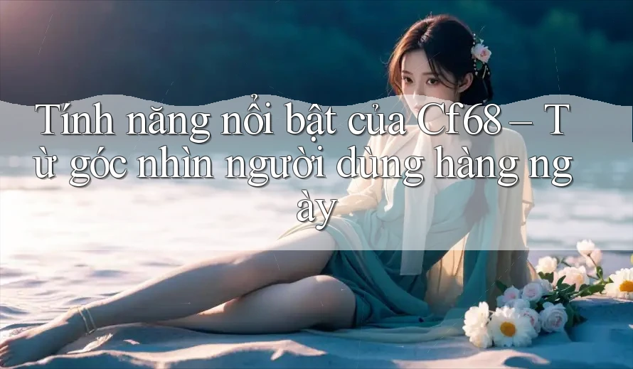 Tính năng nổi bật của Cf68 – Từ góc nhìn người dùng hàng ngày