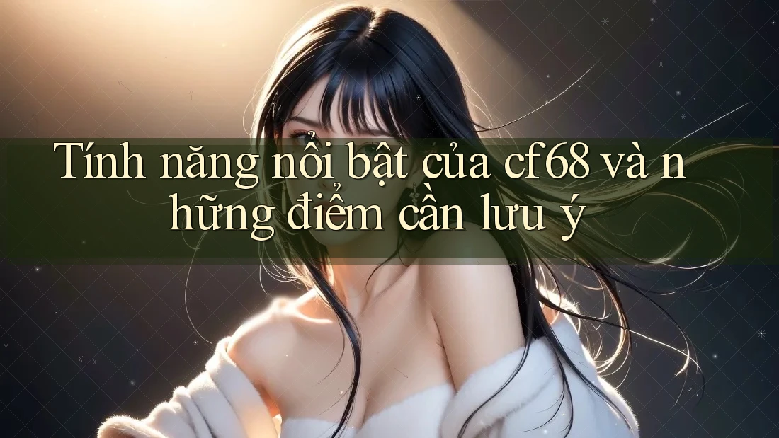 Tính năng nổi bật của cf68 và những điểm cần lưu ý