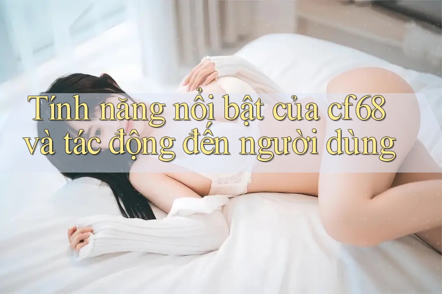 Tính năng nổi bật của cf68 và tác động đến người dùng