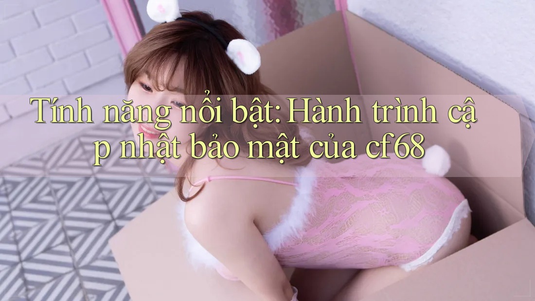 Tính năng nổi bật: Hành trình cập nhật bảo mật của cf68