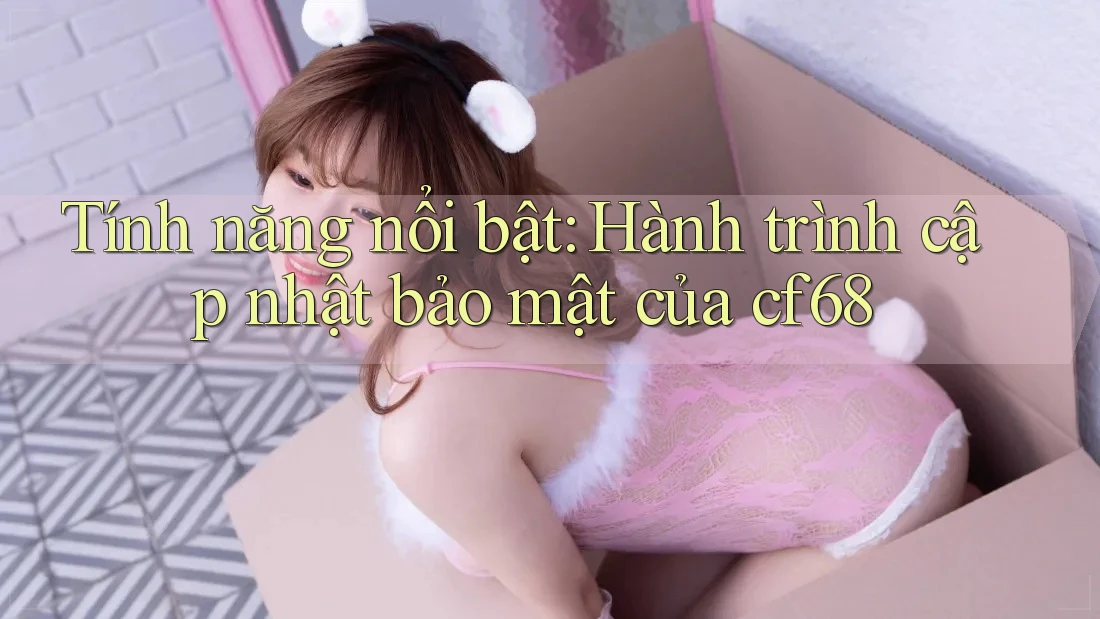 Tính năng nổi bật: Hành trình cập nhật bảo mật của cf68
