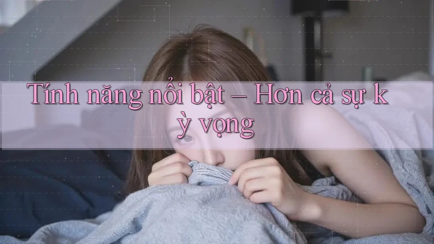 Tính năng nổi bật – Hơn cả sự kỳ vọng