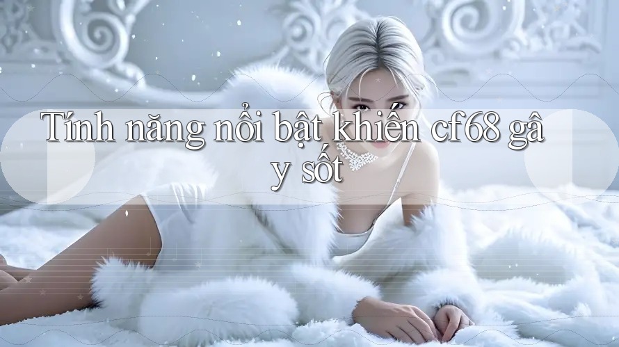 Tính năng nổi bật khiến cf68 gây sốt Tính năng nổi bật khiến cf68 gây sốt