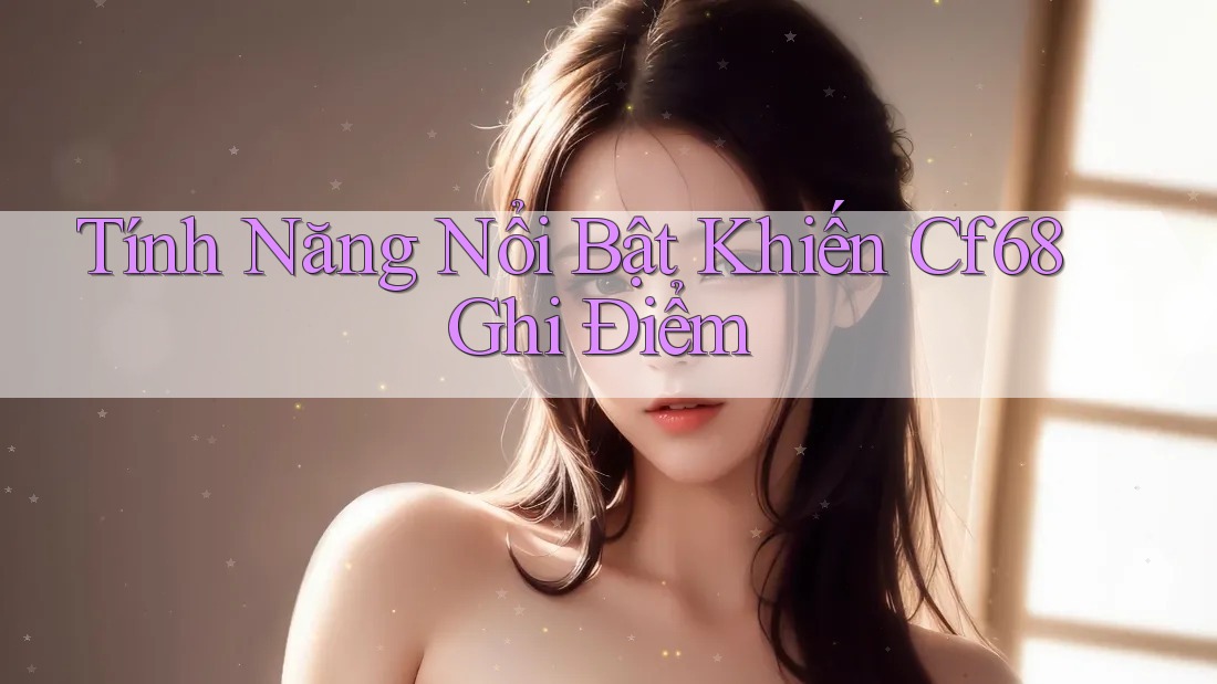 Tính Năng Nổi Bật Khiến Cf68 Ghi Điểm