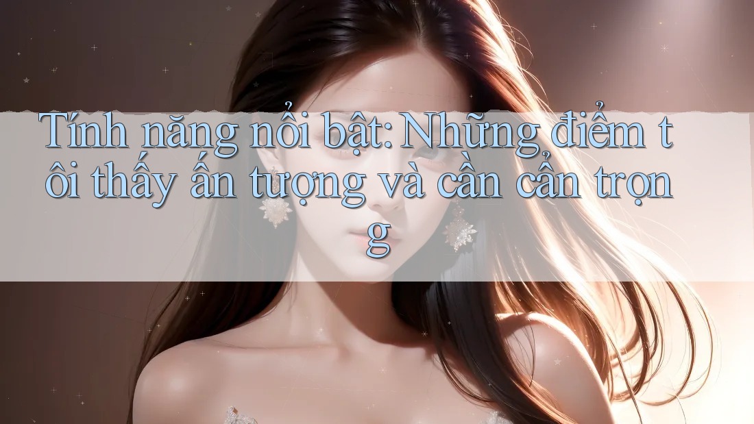 Tính năng nổi bật: Những điểm tôi thấy ấn tượng và cần cẩn trọng