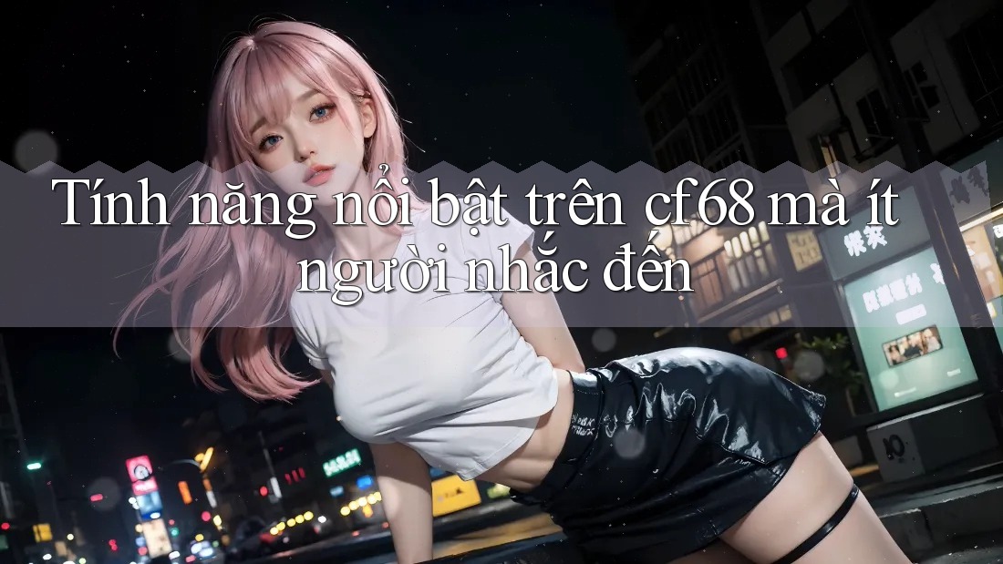 Tính năng nổi bật trên cf68 mà ít người nhắc đến Tính năng nổi bật trên cf68 mà ít người nhắc đến