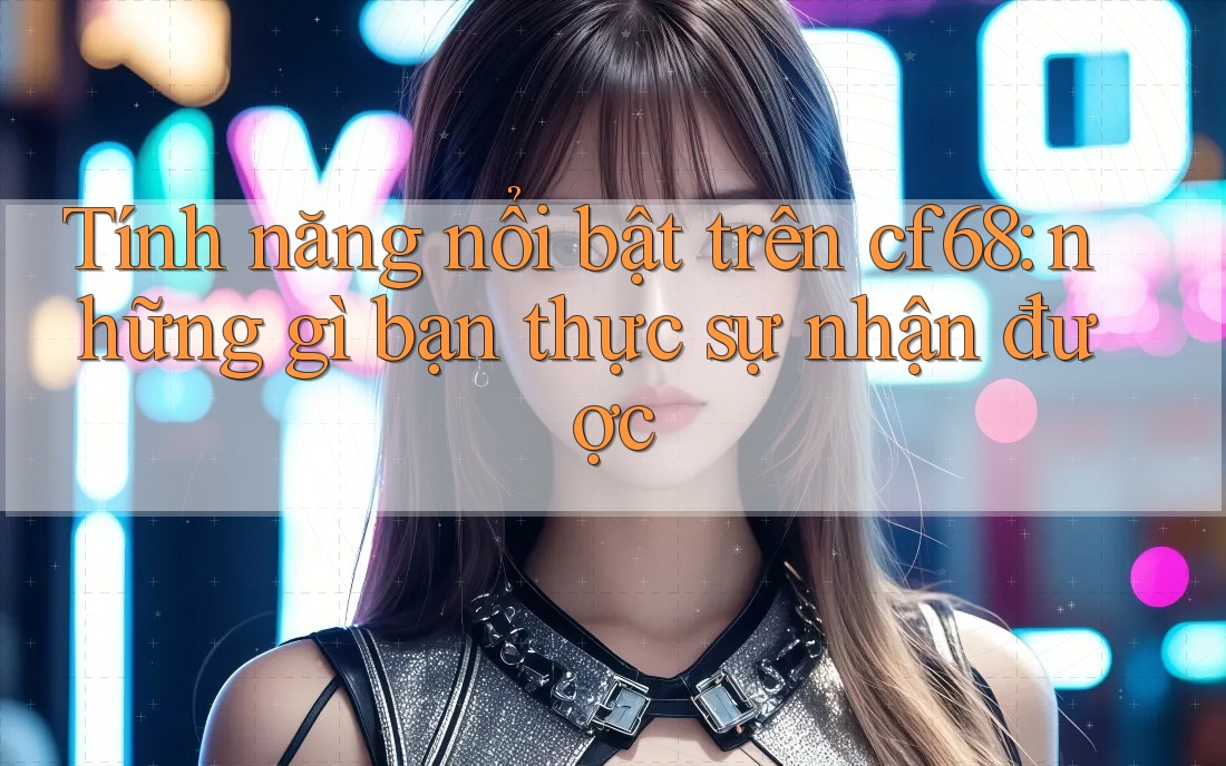 Tính năng nổi bật trên cf68: những gì bạn thực sự nhận được