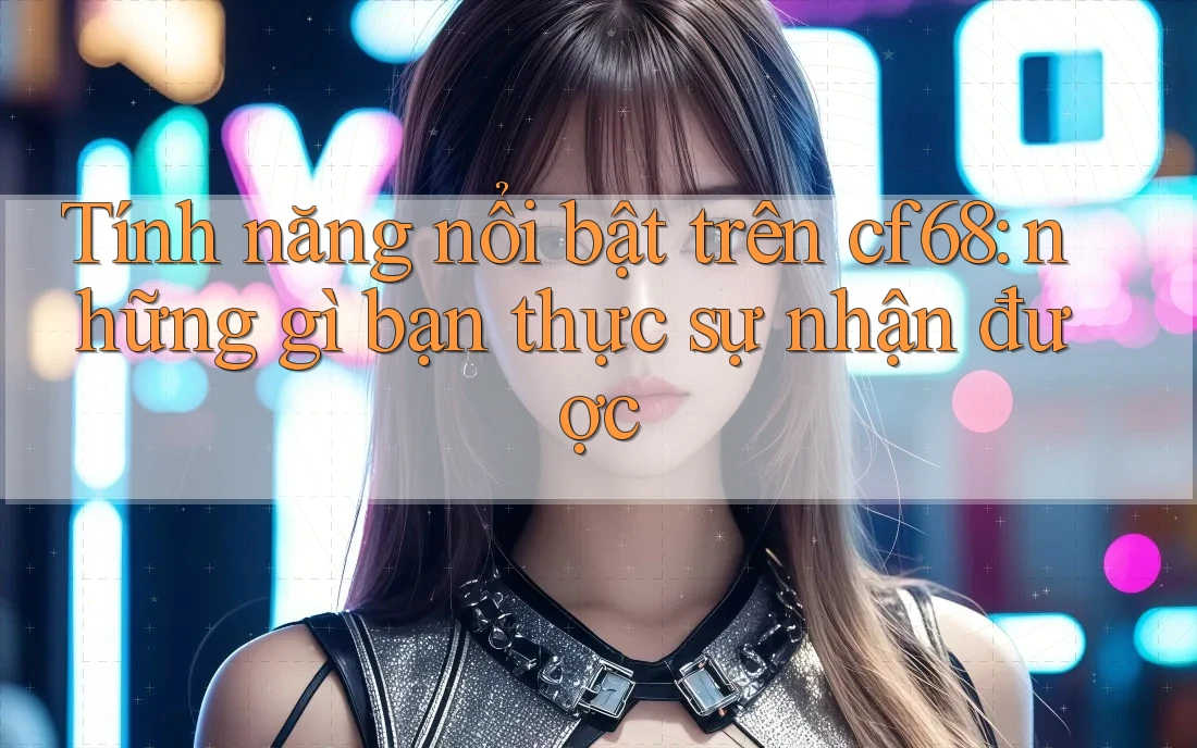 Tính năng nổi bật trên cf68: những gì bạn thực sự nhận được