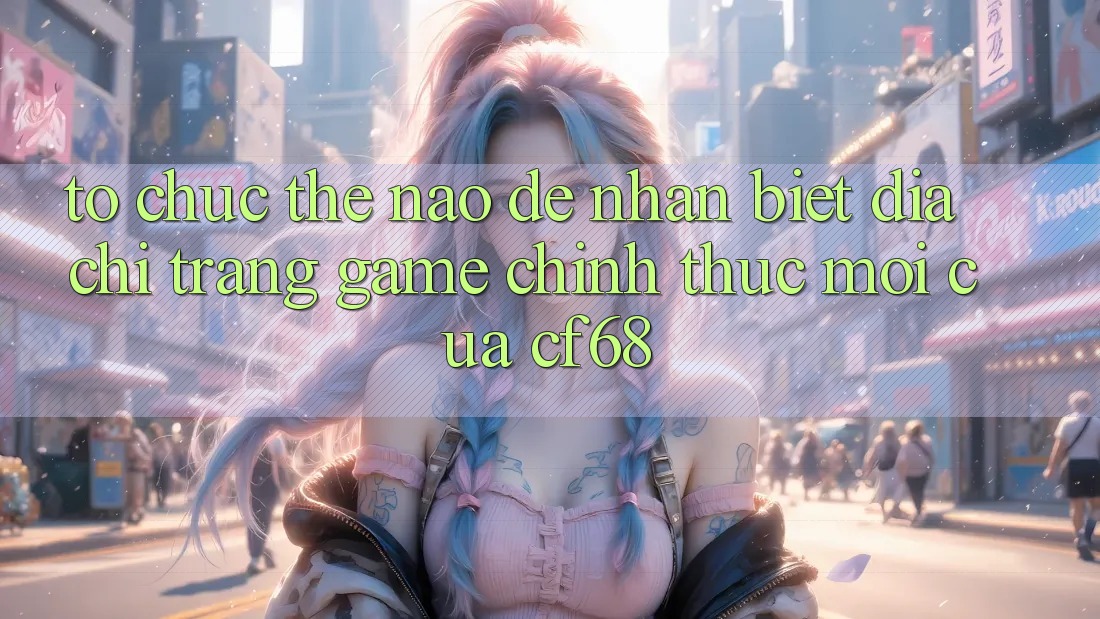 Tổ chức Thế Nào Để Nhận Biết Địa chỉ trang Game Chính Thức Mới Của cf68?