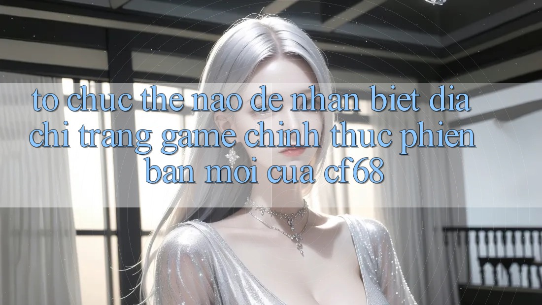 Tổ chức Thế Nào Để Nhận Biết Địa chỉ trang Game Chính Thức Phiên bản mới Của cf68?