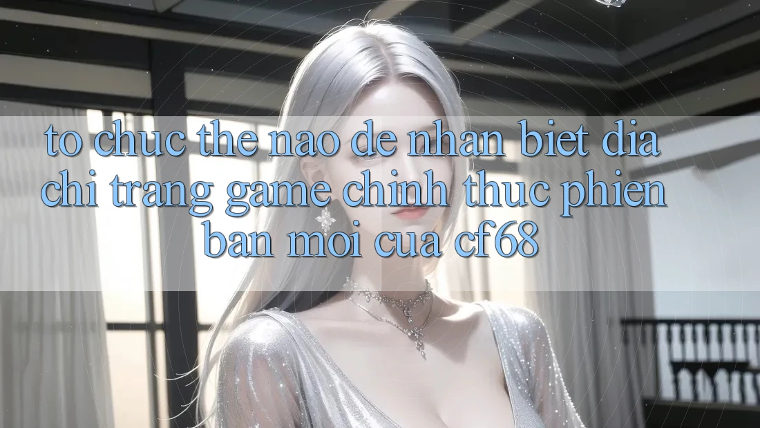 Tổ chức Thế Nào Để Nhận Biết Địa chỉ trang Game Chính Thức Phiên bản mới Của cf68?