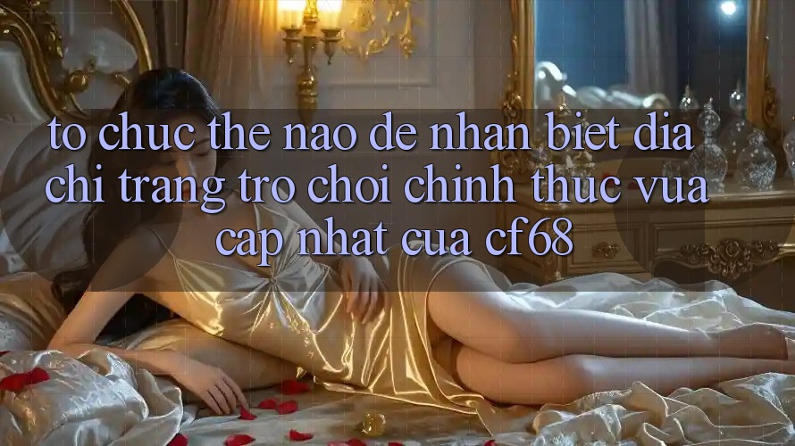 Tổ chức Thế Nào Để Nhận Biết Địa chỉ trang Trò chơi Chính Thức Vừa cập nhật Của cf68?