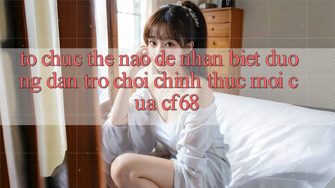 Tổ chức Thế Nào Để Nhận Biết Đường dẫn Trò chơi Chính Thức Mới Của cf68?