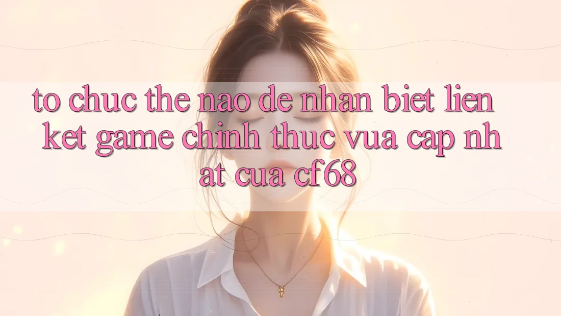 Tổ chức Thế Nào Để Nhận Biết Liên kết Game Chính Thức Vừa cập nhật Của cf68?