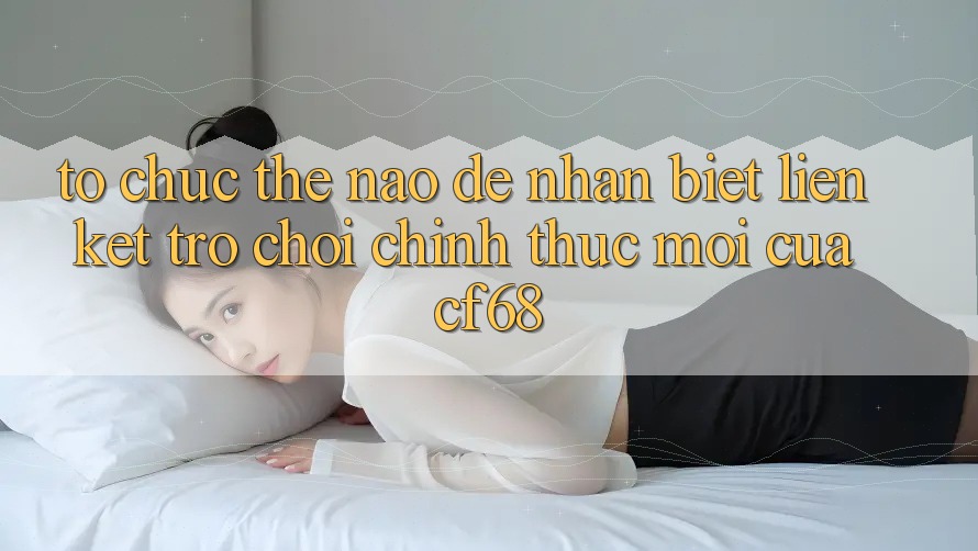 Tổ chức Thế Nào Để Nhận Biết Liên kết Trò chơi Chính Thức Mới Của cf68?