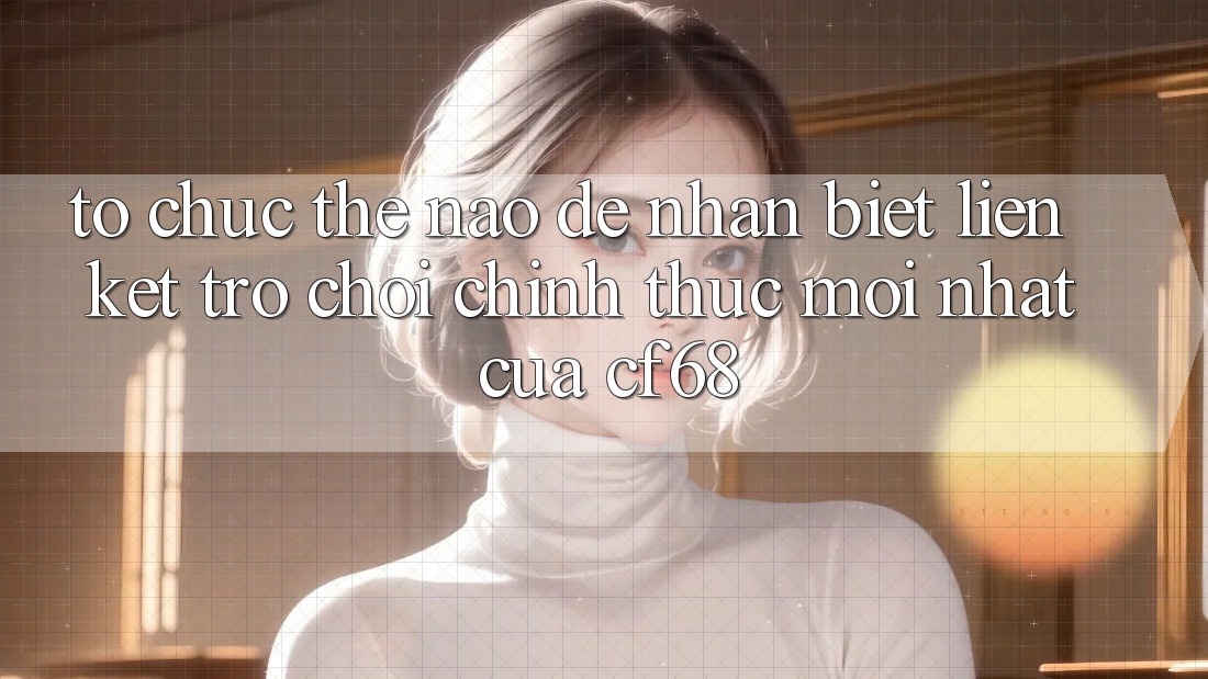 Tổ chức Thế Nào Để Nhận Biết Liên kết Trò chơi Chính Thức Mới nhất Của cf68?