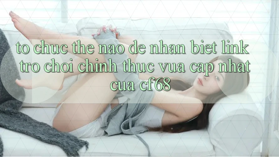 Tổ chức Thế Nào Để Nhận Biết Link Trò chơi Chính Thức Vừa cập nhật Của cf68?