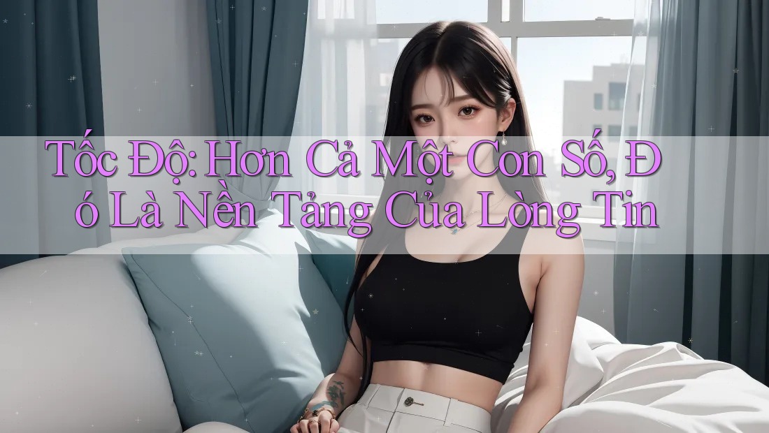 Tốc Độ: Hơn Cả Một Con Số, Đó Là Nền Tảng Của Lòng Tin