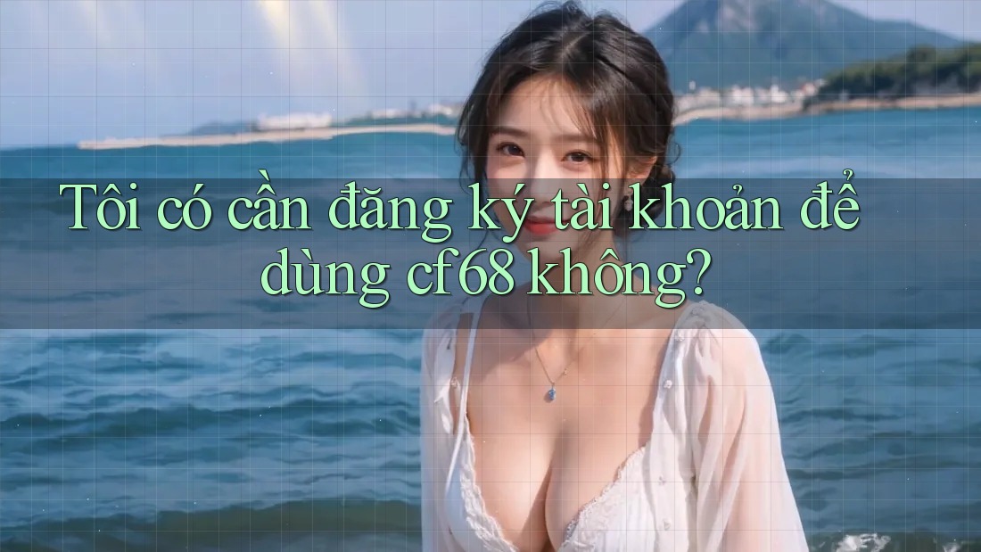 Tôi có cần đăng ký tài khoản để dùng cf68 không?