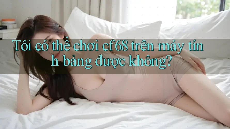 Tôi có thể chơi cf68 trên máy tính bảng được không?