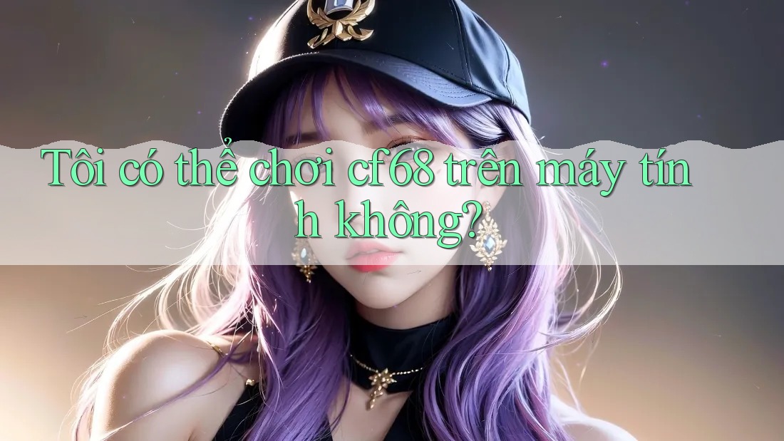 Tôi có thể chơi cf68 trên máy tính không?