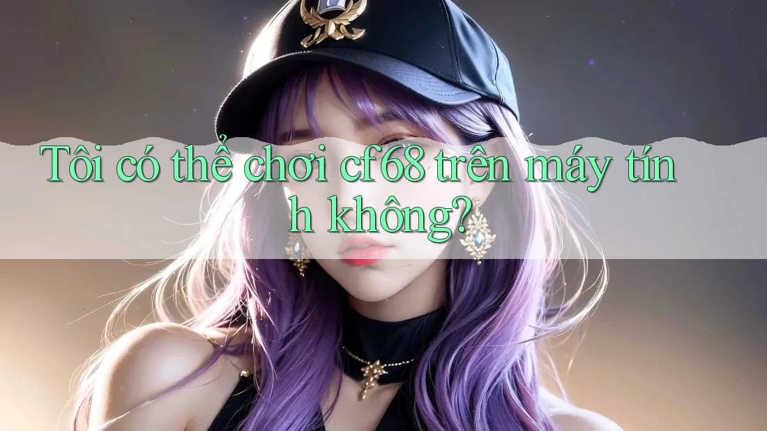 Tôi có thể chơi cf68 trên máy tính không?