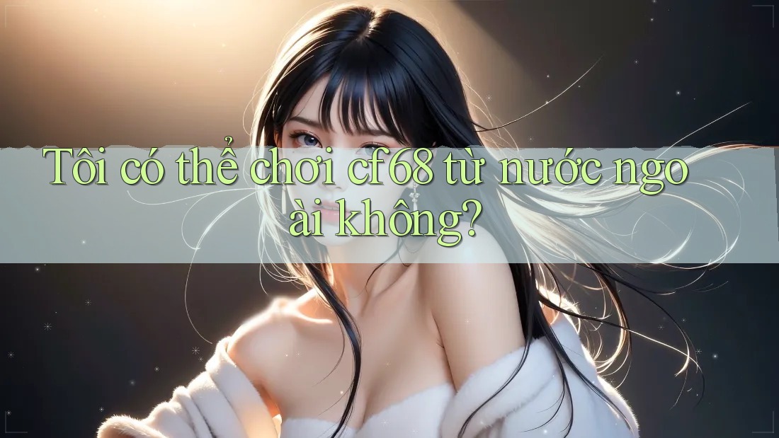 Tôi có thể chơi cf68 từ nước ngoài không? Tôi có thể chơi cf68 từ nước ngoài không?
