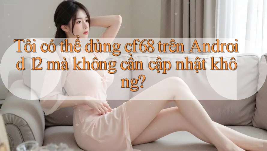 Tôi có thể dùng cf68 trên Android 12 mà không cần cập nhật không?