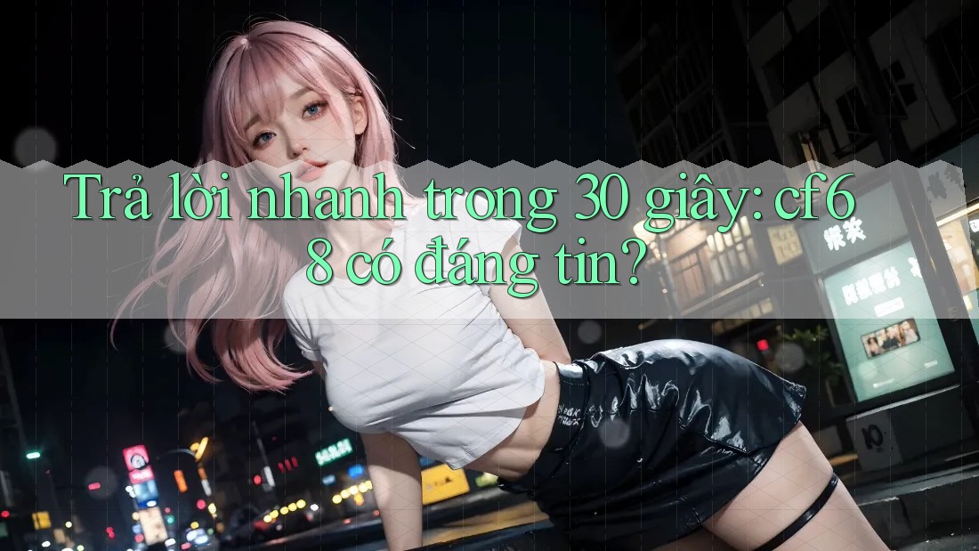 Trả lời nhanh trong 30 giây: cf68 có đáng tin?