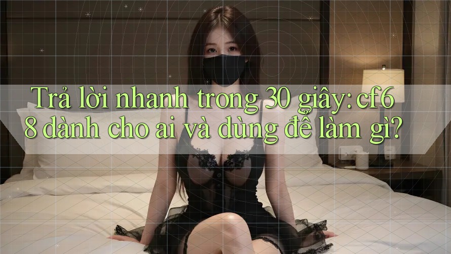 Trả lời nhanh trong 30 giây: cf68 dành cho ai và dùng để làm gì?