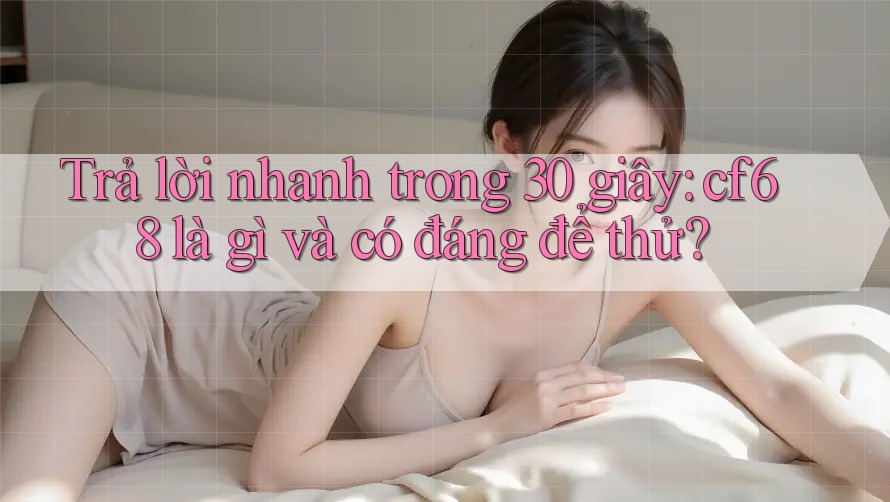 Trả lời nhanh trong 30 giây: cf68 là gì và có đáng để thử?