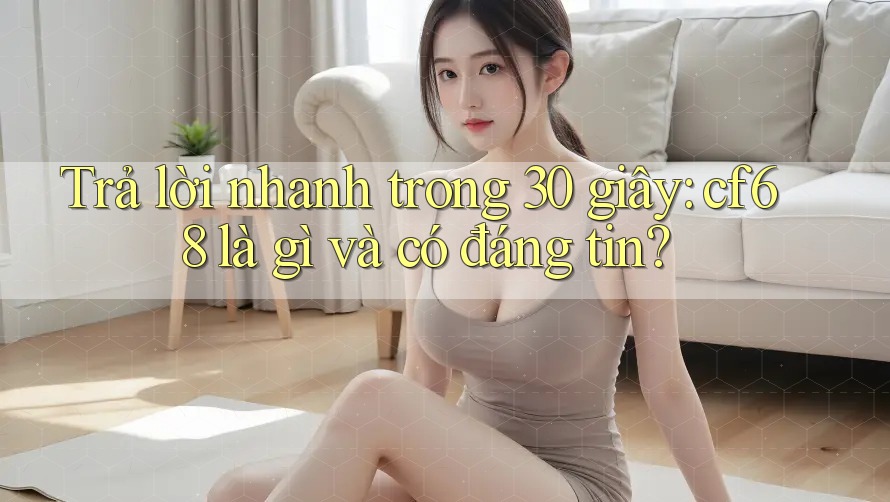 Trả lời nhanh trong 30 giây: cf68 là gì và có đáng tin?