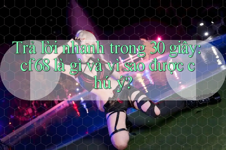 Trả lời nhanh trong 30 giây: cf68 là gì và vì sao được chú ý?
