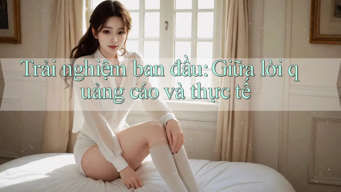 Trải nghiệm ban đầu: Giữa lời quảng cáo và thực tế