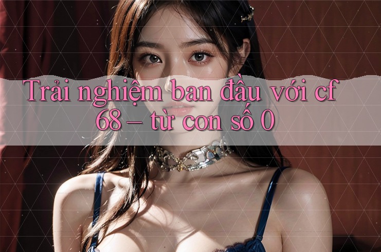 Trải nghiệm ban đầu với cf68 – từ con số 0