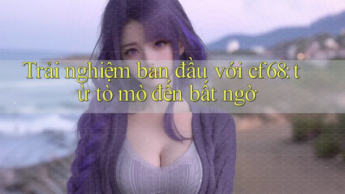 Trải nghiệm ban đầu với cf68: từ tò mò đến bất ngờ