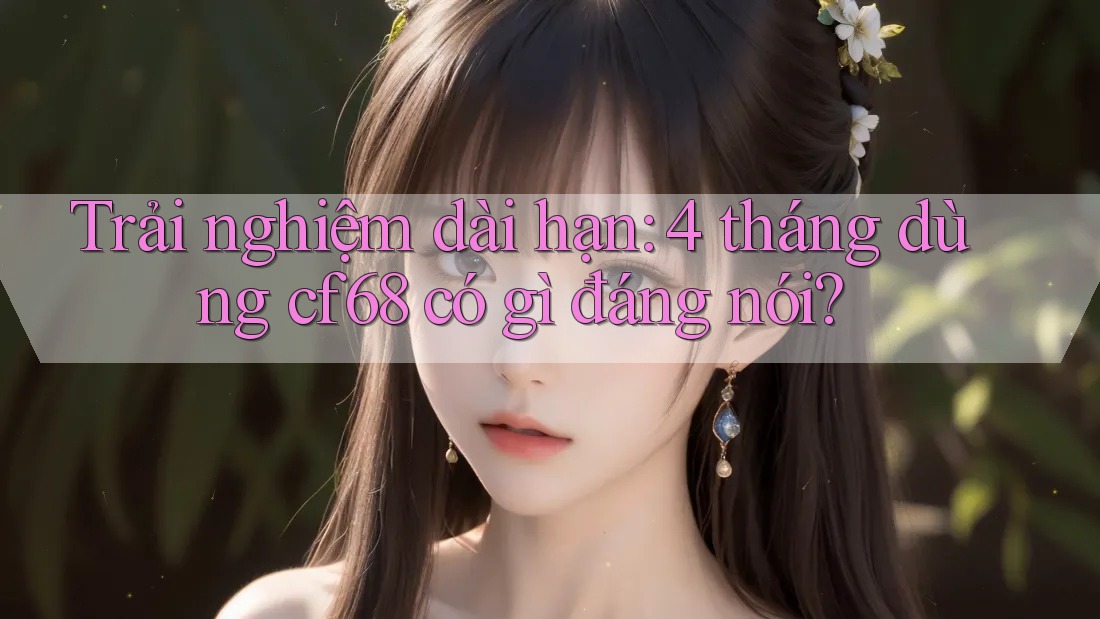 Trải nghiệm dài hạn: 4 tháng dùng cf68 có gì đáng nói?