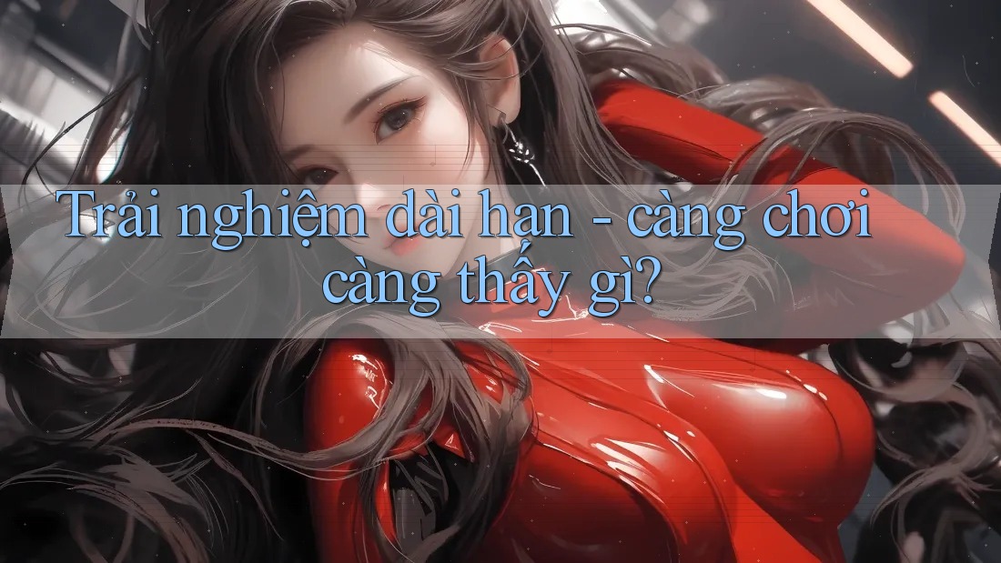 Trải nghiệm dài hạn - càng chơi càng thấy gì? Trải nghiệm dài hạn - càng chơi càng thấy gì?