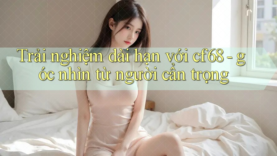 Trải nghiệm dài hạn với cf68 - góc nhìn từ người cẩn trọng