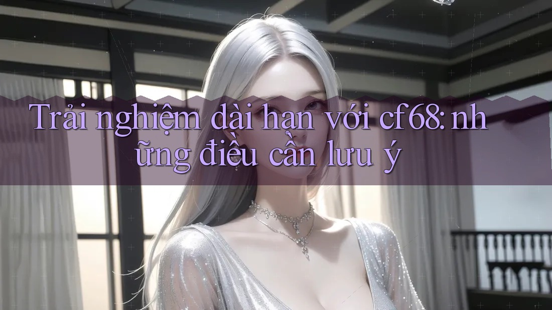 Trải nghiệm dài hạn với cf68: những điều cần lưu ý