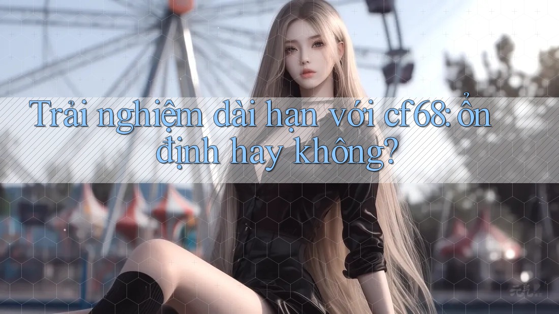 Trải nghiệm dài hạn với cf68: ổn định hay không? Trải nghiệm dài hạn với cf68: ổn định hay không?